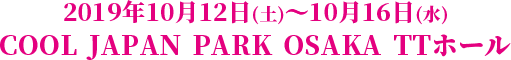 2019年10月12日(土)～10月16日(水) COOL JAPAN PARK OSAKA TTホール